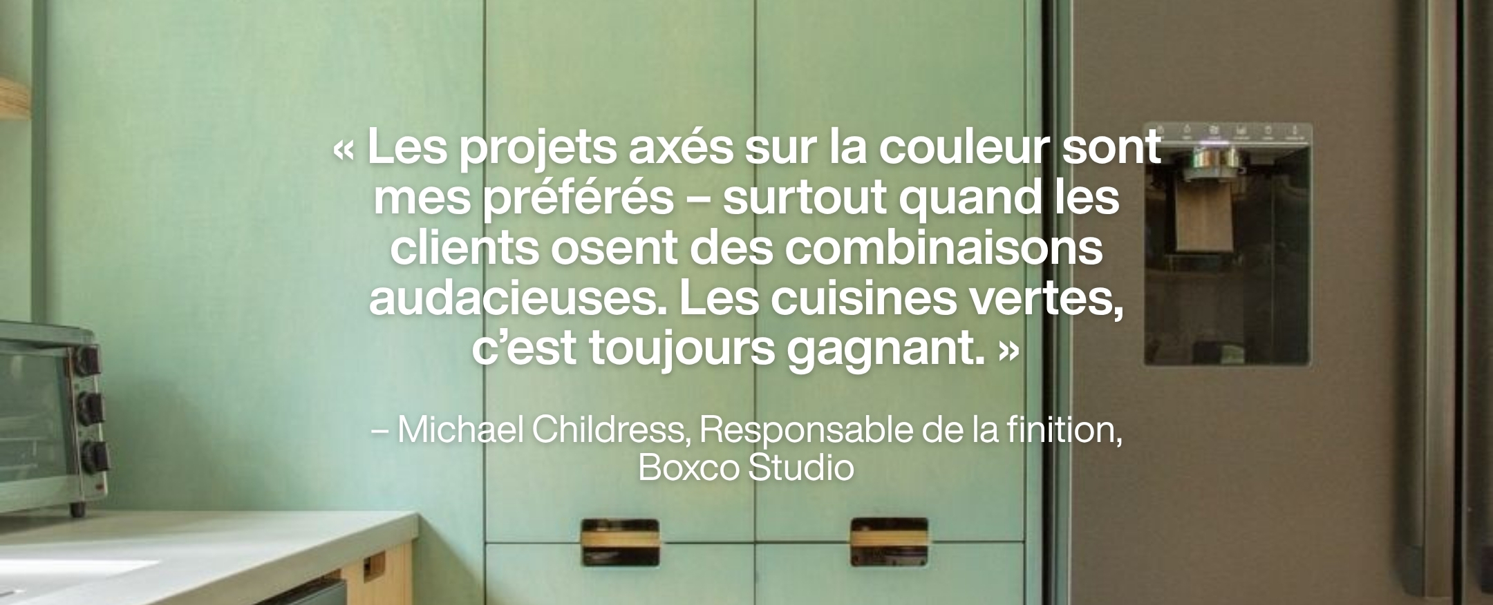 Green kitchen cabinets with graphic quote: « Les projets axés sur la couleur sont mes préférés – surtout quand les clients osent des combinaisons audacieuses. Les cuisines vertes, c’est toujours gagnant. » – Michael Childress, Responsable de la finition, Boxco Studio